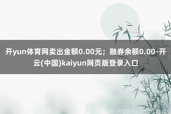 开yun体育网卖出金额0.00元；融券余额0.00-开云(中国)kaiyun网页版登录入口