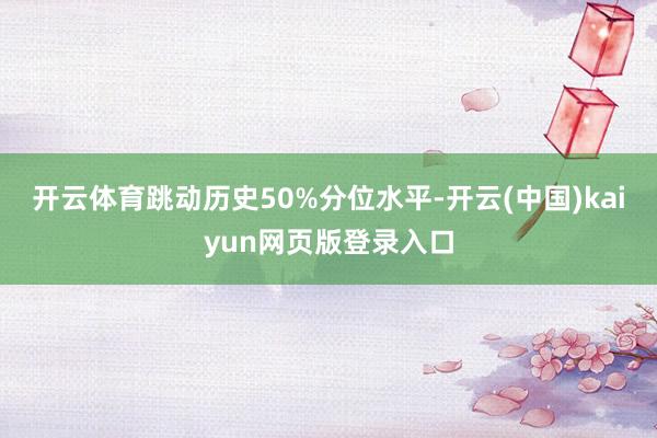 开云体育跳动历史50%分位水平-开云(中国)kaiyun网页版登录入口