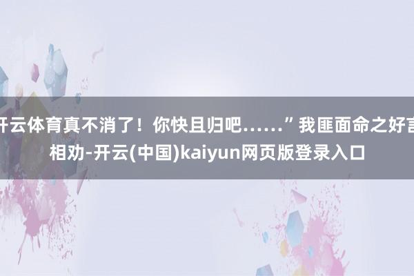 开云体育真不消了！你快且归吧……”我匪面命之好言相劝-开云(中国)kaiyun网页版登录入口