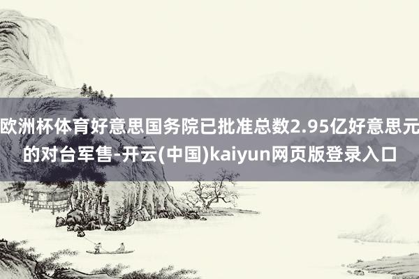 欧洲杯体育好意思国务院已批准总数2.95亿好意思元的对台军售-开云(中国)kaiyun网页版登录入口