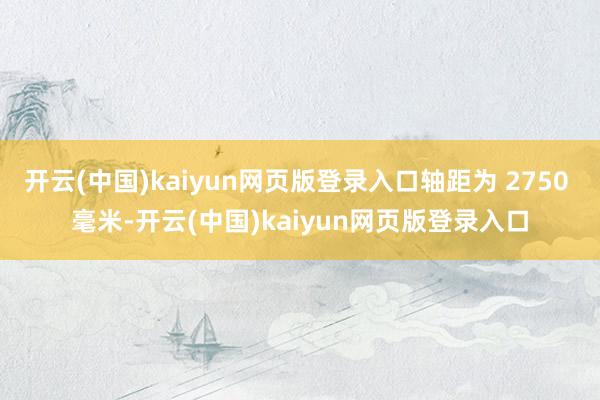 开云(中国)kaiyun网页版登录入口轴距为 2750 毫米-开云(中国)kaiyun网页版登录入口