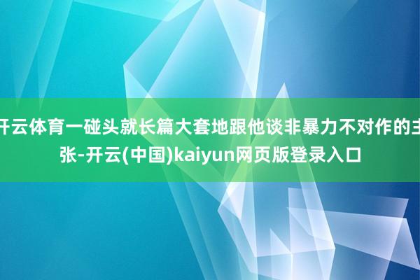 开云体育一碰头就长篇大套地跟他谈非暴力不对作的主张-开云(中国)kaiyun网页版登录入口