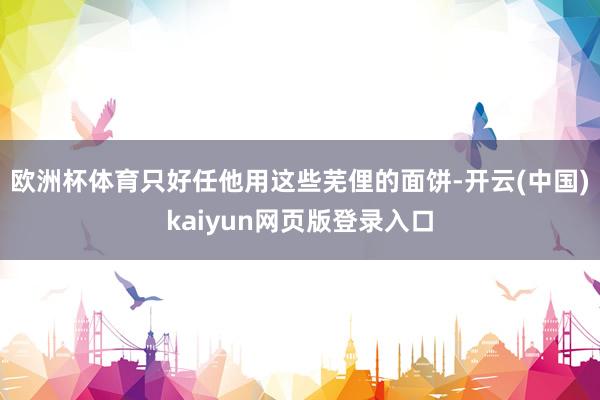 欧洲杯体育只好任他用这些芜俚的面饼-开云(中国)kaiyun网页版登录入口