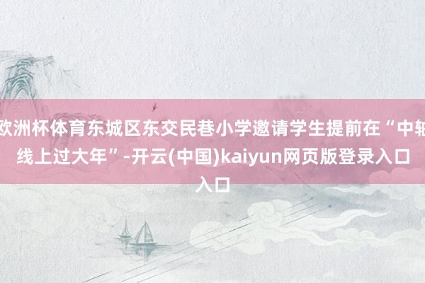 欧洲杯体育东城区东交民巷小学邀请学生提前在“中轴线上过大年”-开云(中国)kaiyun网页版登录入口
