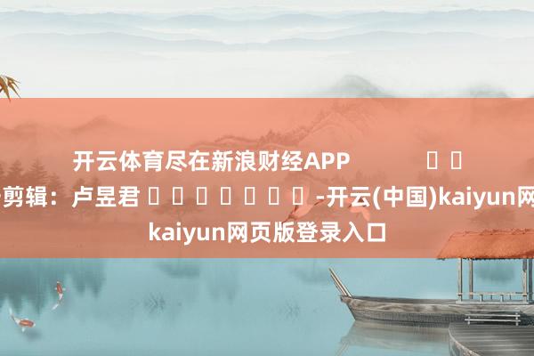 开云体育尽在新浪财经APP            						职守剪辑：卢昱君 							-开云(中国)kaiyun网页版登录入口