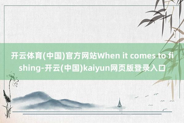 开云体育(中国)官方网站When it comes to fishing-开云(中国)kaiyun网页版登录入口