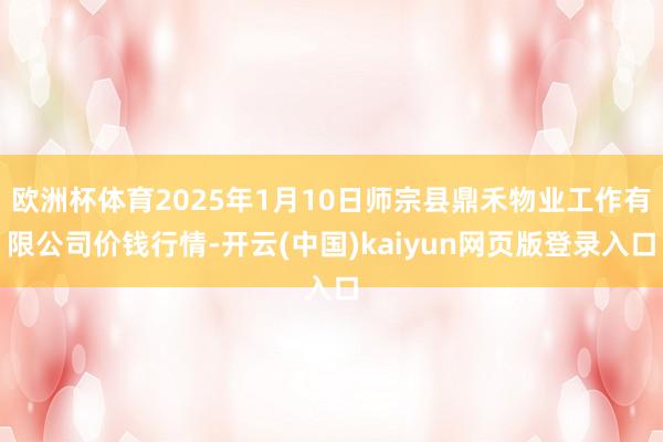 欧洲杯体育2025年1月10日师宗县鼎禾物业工作有限公司价钱行情-开云(中国)kaiyun网页版登录入口