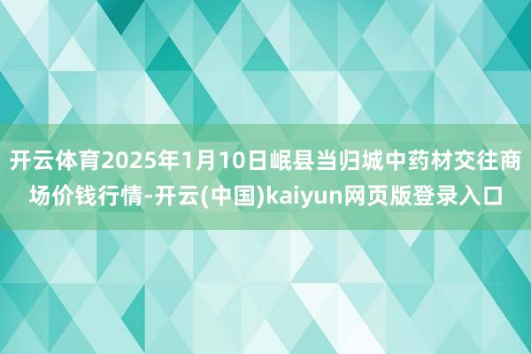 开云体育2025年1月10日岷县当归城中药材交往商场价钱行情-开云(中国)kaiyun网页版登录入口