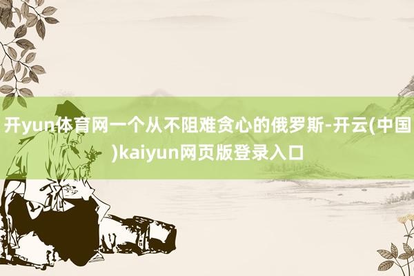 开yun体育网一个从不阻难贪心的俄罗斯-开云(中国)kaiyun网页版登录入口