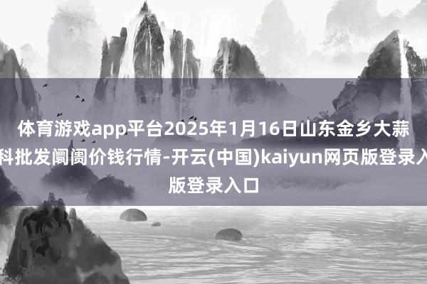 体育游戏app平台2025年1月16日山东金乡大蒜专科批发阛阓价钱行情-开云(中国)kaiyun网页版登录入口