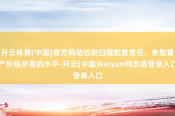 开云体育(中国)官方网站达到扫尾配置责任、参加量产阶段所需的水平-开云(中国)kaiyun网页版登录入口
