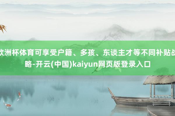 欧洲杯体育可享受户籍、多孩、东谈主才等不同补贴战略-开云(中国)kaiyun网页版登录入口