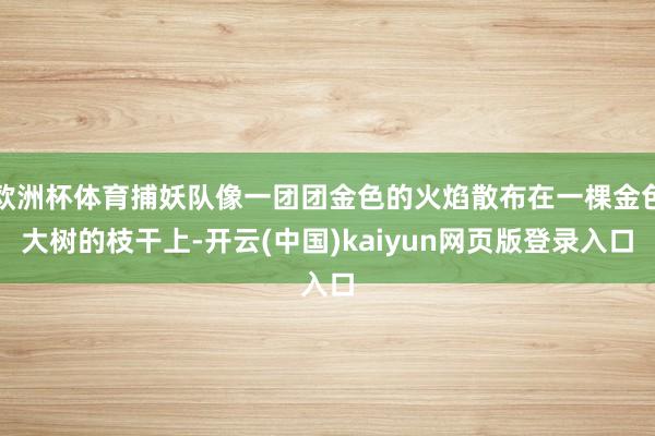 欧洲杯体育捕妖队像一团团金色的火焰散布在一棵金色大树的枝干上-开云(中国)kaiyun网页版登录入口