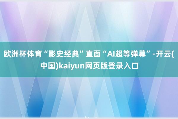 欧洲杯体育“影史经典”直面“AI超等弹幕”-开云(中国)kaiyun网页版登录入口