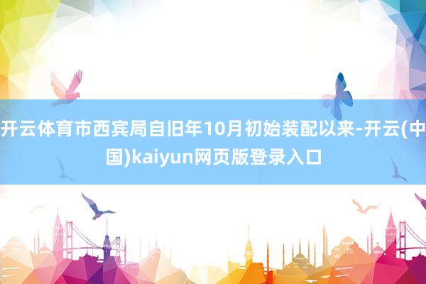 开云体育市西宾局自旧年10月初始装配以来-开云(中国)kaiyun网页版登录入口