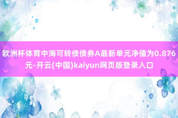 欧洲杯体育中海可转债债券A最新单元净值为0.876元-开云(中国)kaiyun网页版登录入口