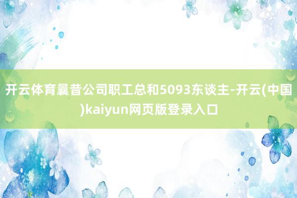 开云体育曩昔公司职工总和5093东谈主-开云(中国)kaiyun网页版登录入口
