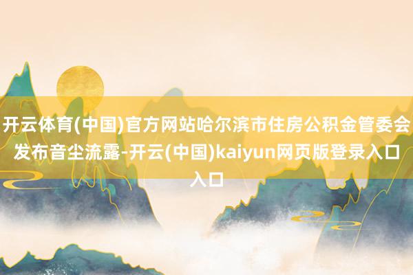 开云体育(中国)官方网站哈尔滨市住房公积金管委会发布音尘流露-开云(中国)kaiyun网页版登录入口