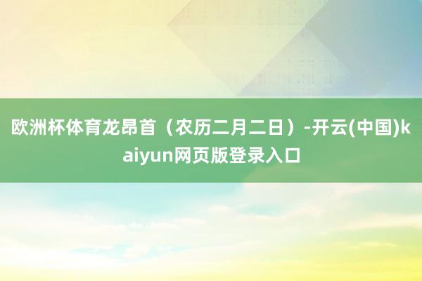 欧洲杯体育　　龙昂首（农历二月二日）-开云(中国)kaiyun网页版登录入口
