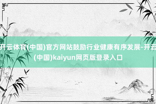 开云体育(中国)官方网站鼓励行业健康有序发展-开云(中国)kaiyun网页版登录入口
