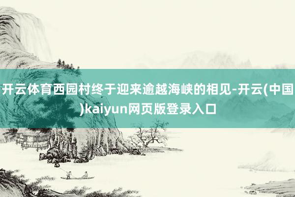 开云体育西园村终于迎来逾越海峡的相见-开云(中国)kaiyun网页版登录入口