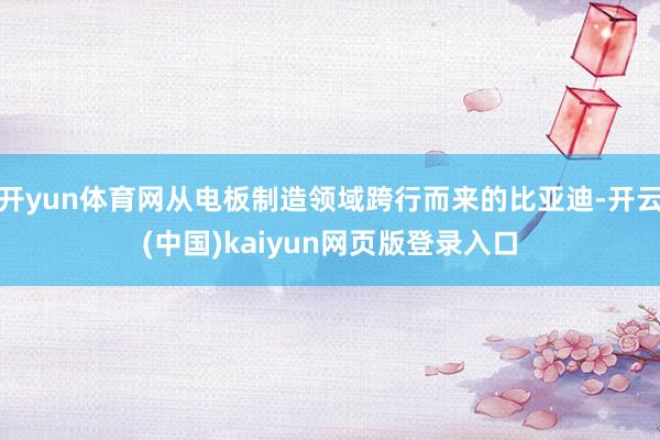 开yun体育网从电板制造领域跨行而来的比亚迪-开云(中国)kaiyun网页版登录入口