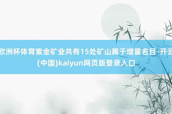欧洲杯体育紫金矿业共有15处矿山属于增量名目-开云(中国)kaiyun网页版登录入口
