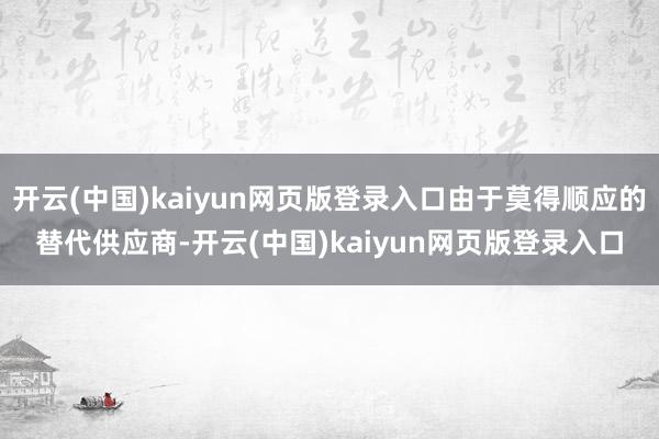 开云(中国)kaiyun网页版登录入口由于莫得顺应的替代供应商-开云(中国)kaiyun网页版登录入口