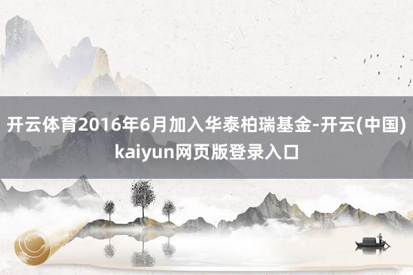 开云体育2016年6月加入华泰柏瑞基金-开云(中国)kaiyun网页版登录入口