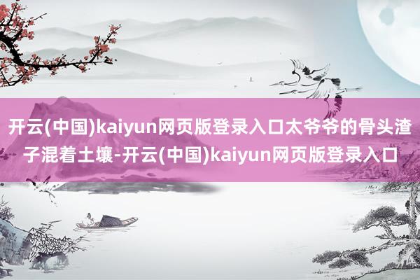 开云(中国)kaiyun网页版登录入口太爷爷的骨头渣子混着土壤-开云(中国)kaiyun网页版登录入口