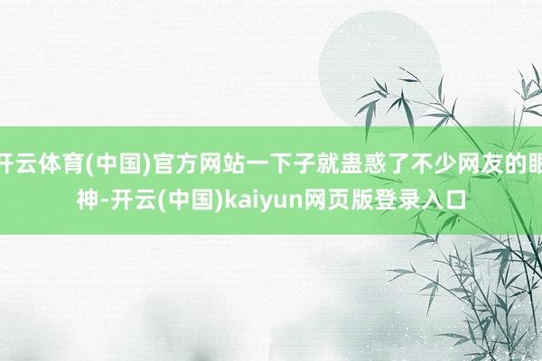 开云体育(中国)官方网站一下子就蛊惑了不少网友的眼神-开云(中国)kaiyun网页版登录入口
