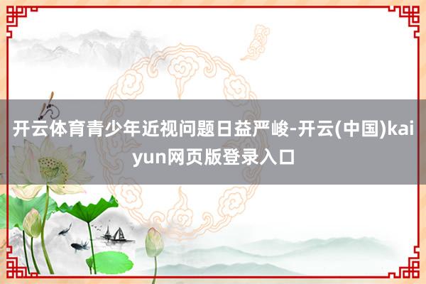 开云体育青少年近视问题日益严峻-开云(中国)kaiyun网页版登录入口