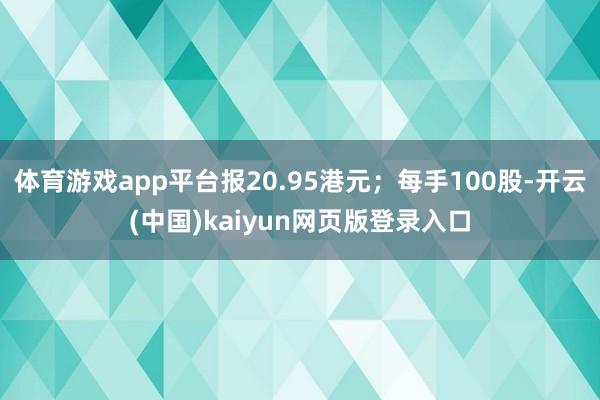 体育游戏app平台报20.95港元；每手100股-开云(中国)kaiyun网页版登录入口
