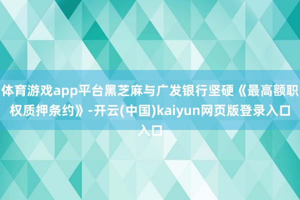 体育游戏app平台黑芝麻与广发银行坚硬《最高额职权质押条约》-开云(中国)kaiyun网页版登录入口