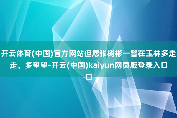 开云体育(中国)官方网站但愿张树彬一瞥在玉林多走走、多望望-开云(中国)kaiyun网页版登录入口