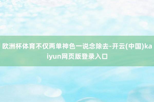欧洲杯体育不仅两单神色一说念除去-开云(中国)kaiyun网页版登录入口