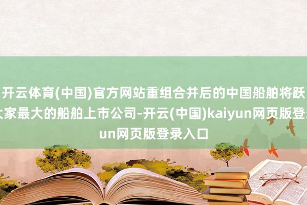 开云体育(中国)官方网站重组合并后的中国船舶将跃升为大家最大的船舶上市公司-开云(中国)kaiyun网页版登录入口