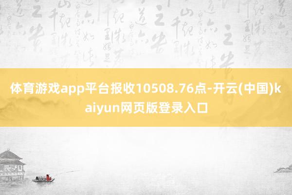 体育游戏app平台报收10508.76点-开云(中国)kaiyun网页版登录入口
