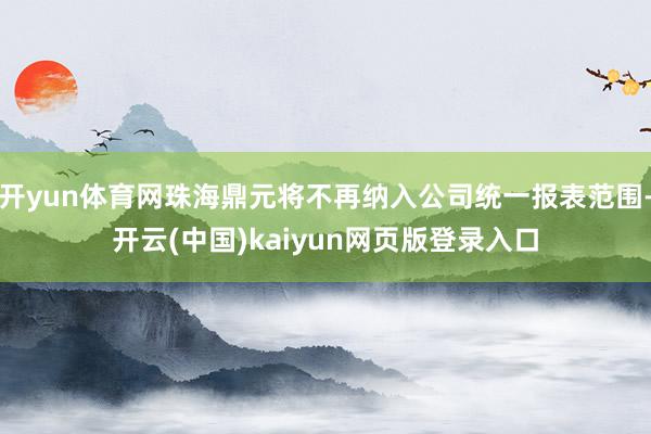 开yun体育网珠海鼎元将不再纳入公司统一报表范围-开云(中国)kaiyun网页版登录入口