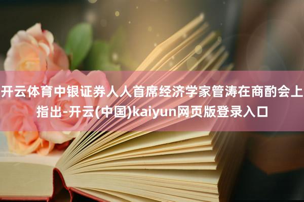 开云体育　　中银证券人人首席经济学家管涛在商酌会上指出-开云(中国)kaiyun网页版登录入口