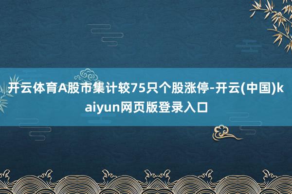 开云体育A股市集计较75只个股涨停-开云(中国)kaiyun网页版登录入口