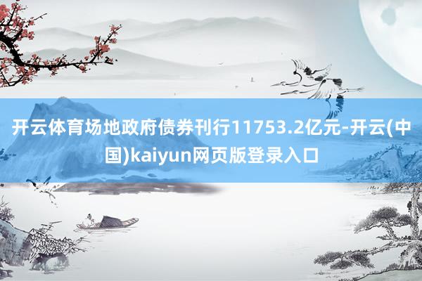 开云体育场地政府债券刊行11753.2亿元-开云(中国)kaiyun网页版登录入口