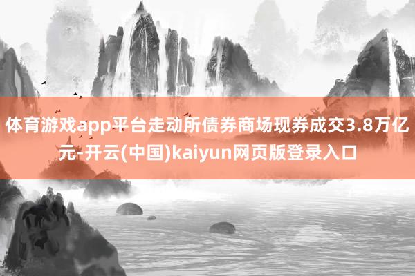 体育游戏app平台走动所债券商场现券成交3.8万亿元-开云(中国)kaiyun网页版登录入口
