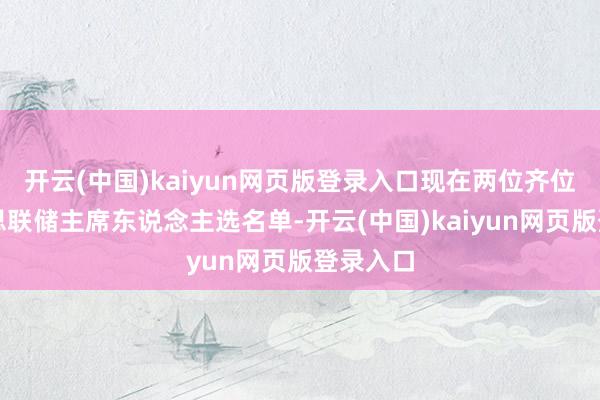 开云(中国)kaiyun网页版登录入口现在两位齐位列好意思联储主席东说念主选名单-开云(中国)kaiyun网页版登录入口