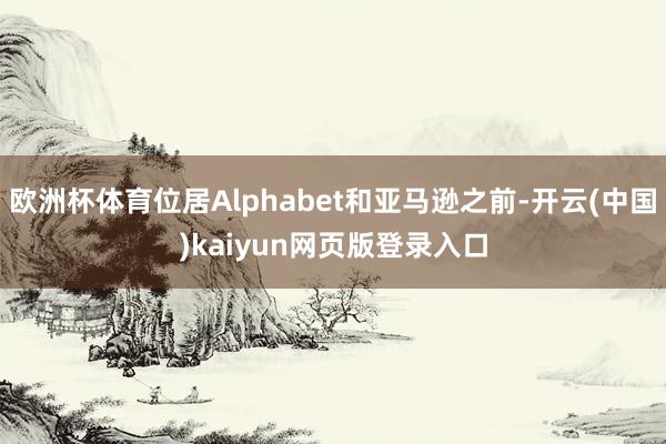 欧洲杯体育位居Alphabet和亚马逊之前-开云(中国)kaiyun网页版登录入口