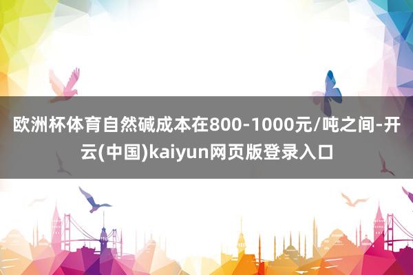 欧洲杯体育自然碱成本在800-1000元/吨之间-开云(中国)kaiyun网页版登录入口