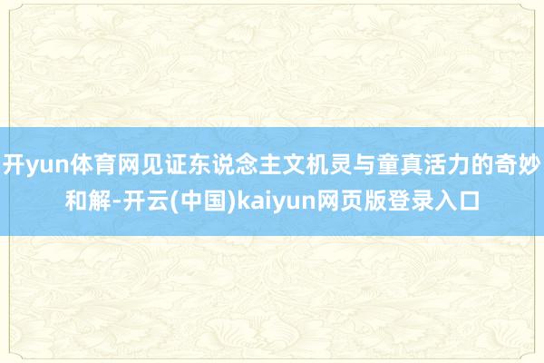 开yun体育网见证东说念主文机灵与童真活力的奇妙和解-开云(中国)kaiyun网页版登录入口