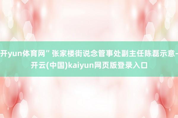 开yun体育网”张家楼街说念管事处副主任陈磊示意-开云(中国)kaiyun网页版登录入口