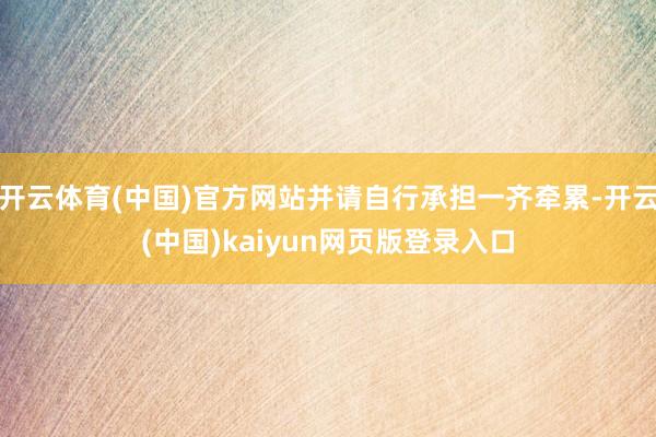 开云体育(中国)官方网站并请自行承担一齐牵累-开云(中国)kaiyun网页版登录入口