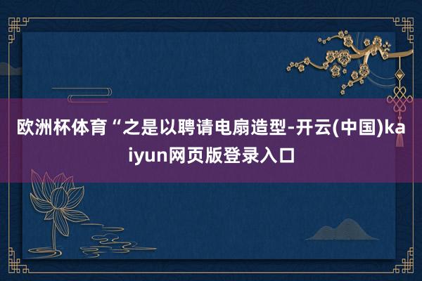 欧洲杯体育　　“之是以聘请电扇造型-开云(中国)kaiyun网页版登录入口